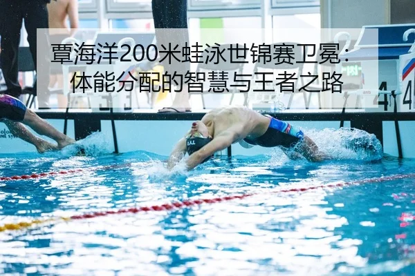 覃海洋200米蛙泳世锦赛卫冕：体能分配的智慧与王者之路