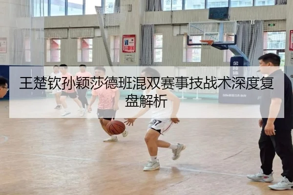 王楚钦孙颖莎德班混双赛事技战术深度复盘解析