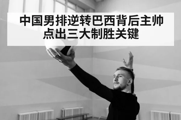 中国男排逆转巴西背后主帅点出三大制胜关键