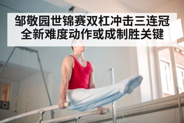 邹敬园世锦赛双杠冲击三连冠 全新难度动作或成制胜关键