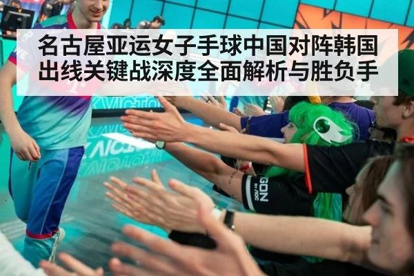 名古屋亚运女子手球中国对阵韩国出线关键战深度全面解析与胜负手